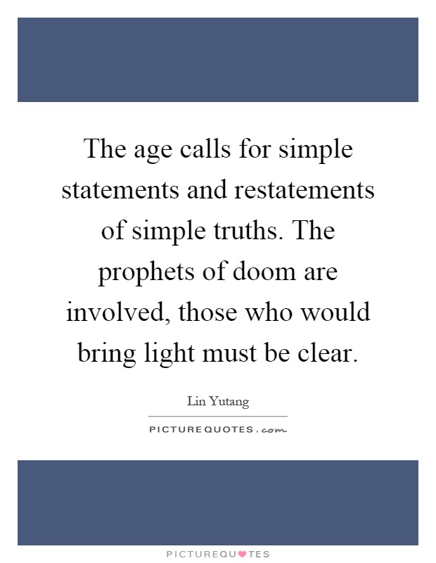 The age calls for simple statements and restatements of simple truths. The prophets of doom are involved, those who would bring light must be clear Picture Quote #1