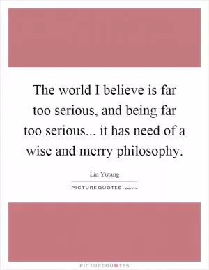 The world I believe is far too serious, and being far too serious... it has need of a wise and merry philosophy Picture Quote #1