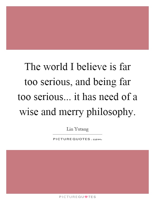 The world I believe is far too serious, and being far too serious... it has need of a wise and merry philosophy Picture Quote #1