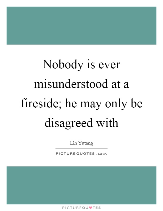 Nobody is ever misunderstood at a fireside; he may only be disagreed with Picture Quote #1