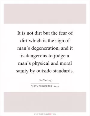 It is not dirt but the fear of dirt which is the sign of man’s degeneration, and it is dangerous to judge a man’s physical and moral sanity by outside standards Picture Quote #1