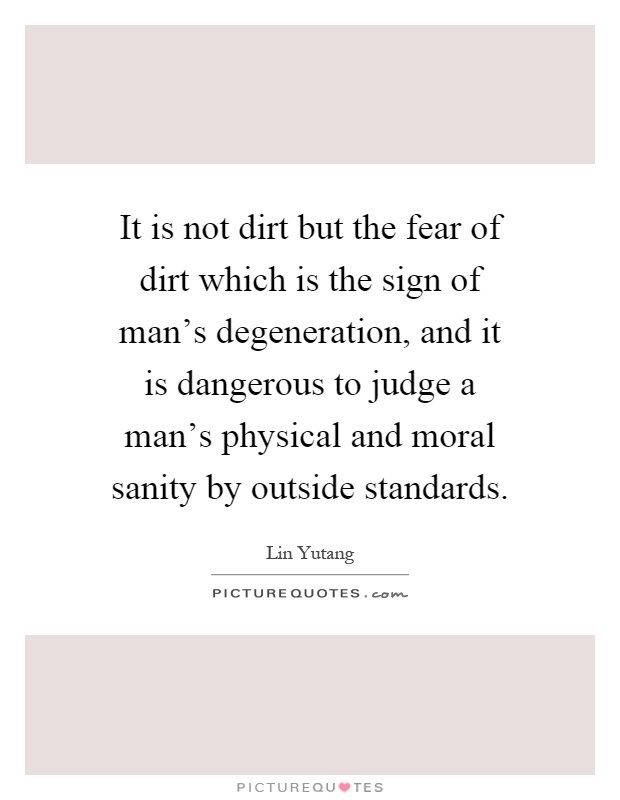 It is not dirt but the fear of dirt which is the sign of man's degeneration, and it is dangerous to judge a man's physical and moral sanity by outside standards Picture Quote #1
