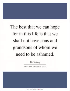 The best that we can hope for in this life is that we shall not have sons and grandsons of whom we need to be ashamed Picture Quote #1
