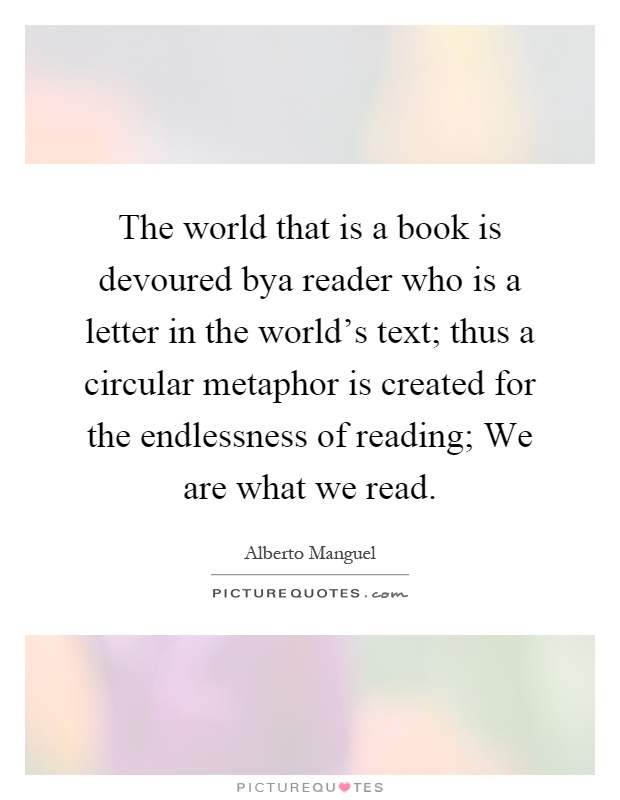 The world that is a book is devoured bya reader who is a letter in the world's text; thus a circular metaphor is created for the endlessness of reading; We are what we read Picture Quote #1