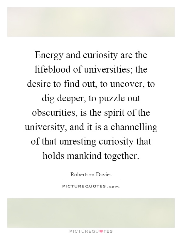 Energy and curiosity are the lifeblood of universities; the desire to find out, to uncover, to dig deeper, to puzzle out obscurities, is the spirit of the university, and it is a channelling of that unresting curiosity that holds mankind together Picture Quote #1