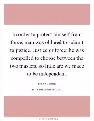 In order to protect himself from force, man was obliged to submit to justice. Justice or force: he was compelled to choose between the two masters, so little are we made to be independent Picture Quote #1