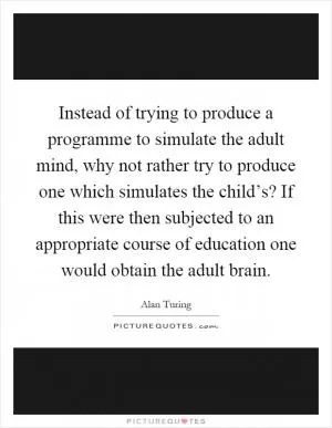 Instead of trying to produce a programme to simulate the adult mind, why not rather try to produce one which simulates the child’s? If this were then subjected to an appropriate course of education one would obtain the adult brain Picture Quote #1