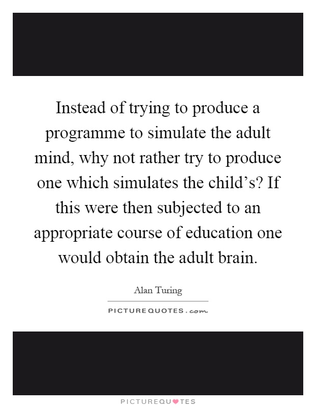 Instead of trying to produce a programme to simulate the adult mind, why not rather try to produce one which simulates the child's? If this were then subjected to an appropriate course of education one would obtain the adult brain Picture Quote #1