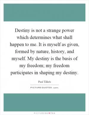 Destiny is not a strange power which determines what shall happen to me. It is myself as given, formed by nature, history, and myself. My destiny is the basis of my freedom; my freedom participates in shaping my destiny Picture Quote #1