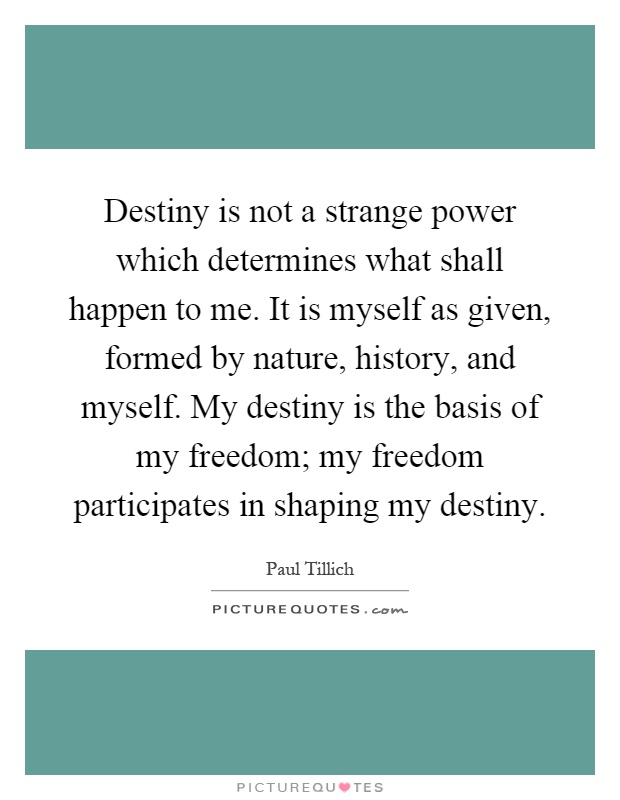 Destiny is not a strange power which determines what shall happen to me. It is myself as given, formed by nature, history, and myself. My destiny is the basis of my freedom; my freedom participates in shaping my destiny Picture Quote #1