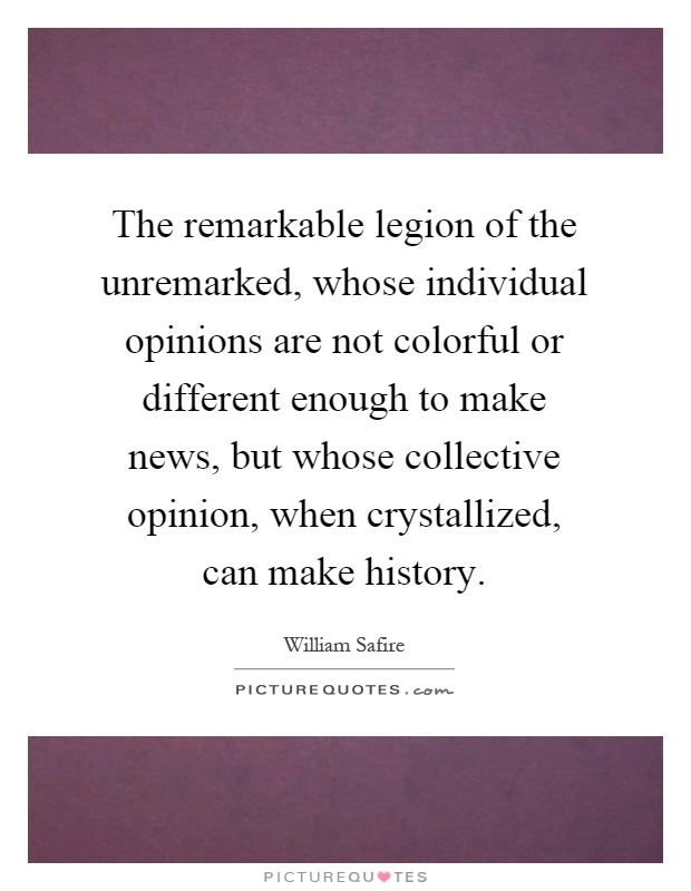 The remarkable legion of the unremarked, whose individual opinions are not colorful or different enough to make news, but whose collective opinion, when crystallized, can make history Picture Quote #1