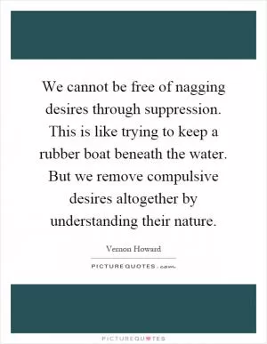 We cannot be free of nagging desires through suppression. This is like trying to keep a rubber boat beneath the water. But we remove compulsive desires altogether by understanding their nature Picture Quote #1