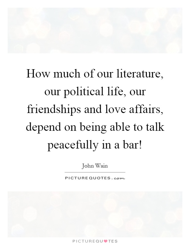How much of our literature, our political life, our friendships and love affairs, depend on being able to talk peacefully in a bar! Picture Quote #1