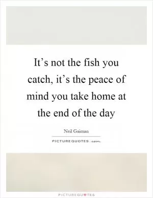 It’s not the fish you catch, it’s the peace of mind you take home at the end of the day Picture Quote #1