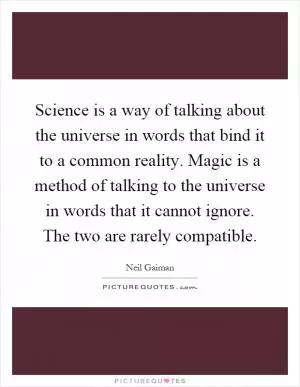 Science is a way of talking about the universe in words that bind it to a common reality. Magic is a method of talking to the universe in words that it cannot ignore. The two are rarely compatible Picture Quote #1