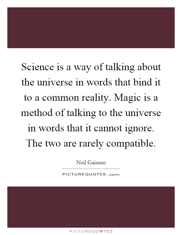 Science is a way of talking about the universe in words that bind it to a common reality. Magic is a method of talking to the universe in words that it cannot ignore. The two are rarely compatible Picture Quote #1