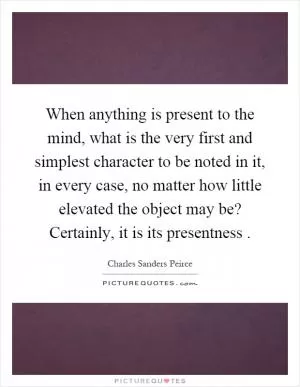 When anything is present to the mind, what is the very first and simplest character to be noted in it, in every case, no matter how little elevated the object may be? Certainly, it is its presentness Picture Quote #1