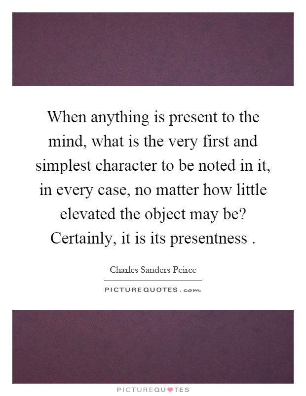 When anything is present to the mind, what is the very first and simplest character to be noted in it, in every case, no matter how little elevated the object may be? Certainly, it is its presentness Picture Quote #1