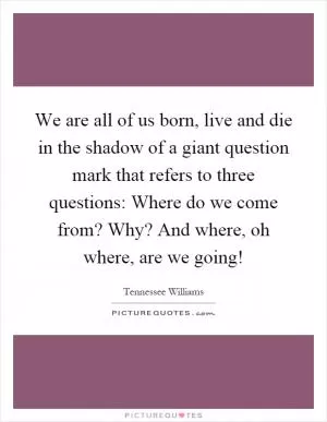 We are all of us born, live and die in the shadow of a giant question mark that refers to three questions: Where do we come from? Why? And where, oh where, are we going! Picture Quote #1