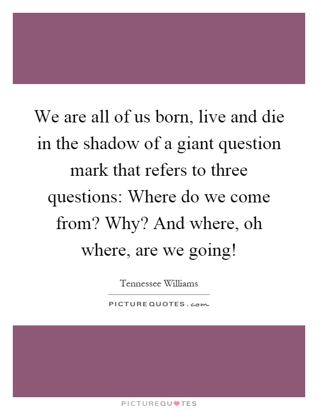 We are all of us born, live and die in the shadow of a giant question mark that refers to three questions: Where do we come from? Why? And where, oh where, are we going! Picture Quote #1