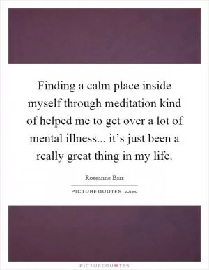 Finding a calm place inside myself through meditation kind of helped me to get over a lot of mental illness... it’s just been a really great thing in my life Picture Quote #1