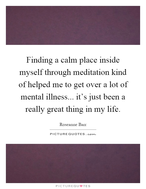 Finding a calm place inside myself through meditation kind of helped me to get over a lot of mental illness... it's just been a really great thing in my life Picture Quote #1