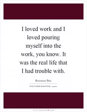 I loved work and I loved pouring myself into the work, you know. It was the real life that I had trouble with Picture Quote #1