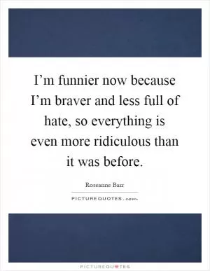 I’m funnier now because I’m braver and less full of hate, so everything is even more ridiculous than it was before Picture Quote #1