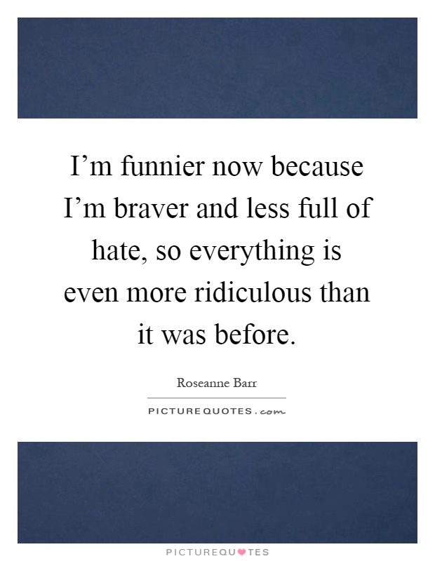 I'm funnier now because I'm braver and less full of hate, so everything is even more ridiculous than it was before Picture Quote #1