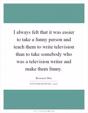 I always felt that it was easier to take a funny person and teach them to write television than to take somebody who was a television writer and make them funny Picture Quote #1