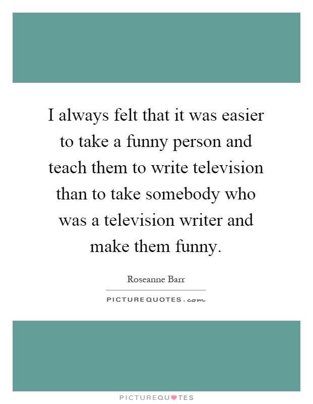 I always felt that it was easier to take a funny person and teach them to write television than to take somebody who was a television writer and make them funny Picture Quote #1
