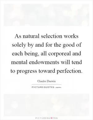 As natural selection works solely by and for the good of each being, all corporeal and mental endowments will tend to progress toward perfection Picture Quote #1