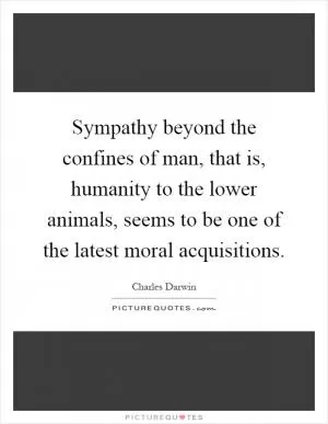 Sympathy beyond the confines of man, that is, humanity to the lower animals, seems to be one of the latest moral acquisitions Picture Quote #1