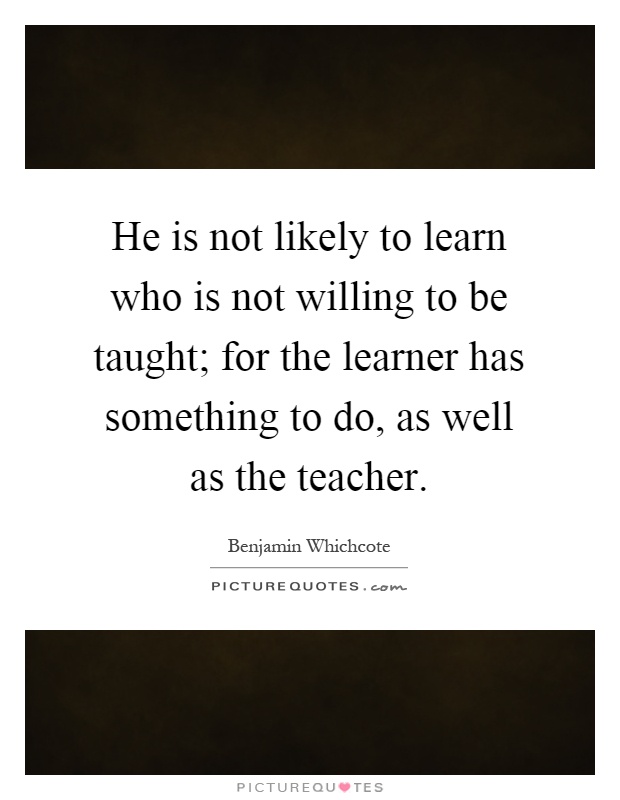 He is not likely to learn who is not willing to be taught; for the learner has something to do, as well as the teacher Picture Quote #1
