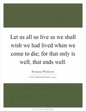 Let us all so live as we shall wish we had lived when we come to die; for that only is well, that ends well Picture Quote #1