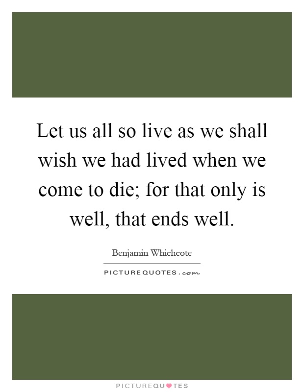 Let us all so live as we shall wish we had lived when we come to die; for that only is well, that ends well Picture Quote #1