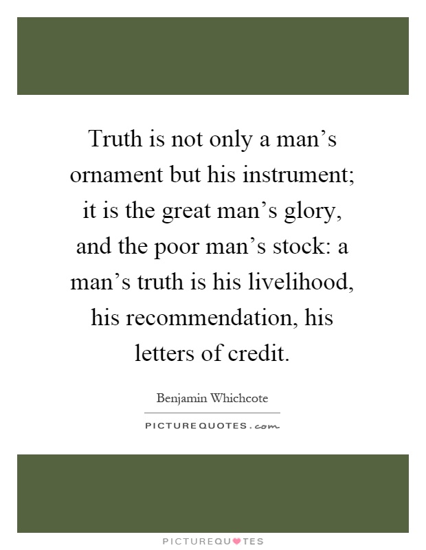 Truth is not only a man's ornament but his instrument; it is the great man's glory, and the poor man's stock: a man's truth is his livelihood, his recommendation, his letters of credit Picture Quote #1