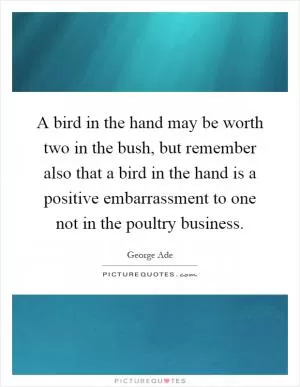 A bird in the hand may be worth two in the bush, but remember also that a bird in the hand is a positive embarrassment to one not in the poultry business Picture Quote #1