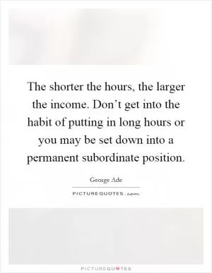 The shorter the hours, the larger the income. Don’t get into the habit of putting in long hours or you may be set down into a permanent subordinate position Picture Quote #1