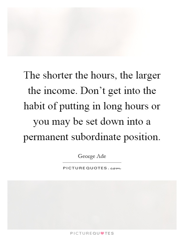 The shorter the hours, the larger the income. Don't get into the habit of putting in long hours or you may be set down into a permanent subordinate position Picture Quote #1