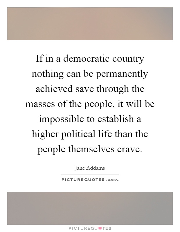 If in a democratic country nothing can be permanently achieved save through the masses of the people, it will be impossible to establish a higher political life than the people themselves crave Picture Quote #1