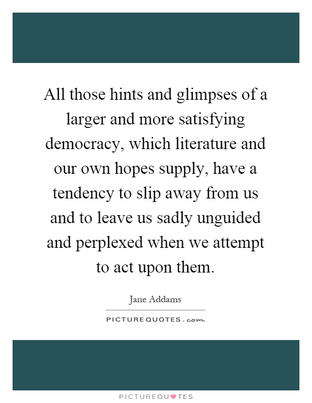 All those hints and glimpses of a larger and more satisfying democracy, which literature and our own hopes supply, have a tendency to slip away from us and to leave us sadly unguided and perplexed when we attempt to act upon them Picture Quote #1