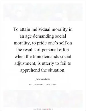 To attain individual morality in an age demanding social morality, to pride one’s self on the results of personal effort when the time demands social adjustment, is utterly to fail to apprehend the situation Picture Quote #1