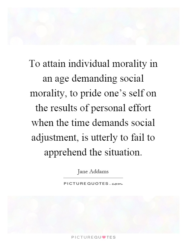 To attain individual morality in an age demanding social morality, to pride one's self on the results of personal effort when the time demands social adjustment, is utterly to fail to apprehend the situation Picture Quote #1