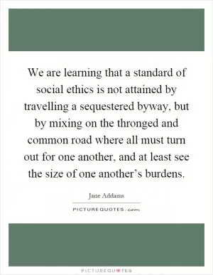 We are learning that a standard of social ethics is not attained by travelling a sequestered byway, but by mixing on the thronged and common road where all must turn out for one another, and at least see the size of one another’s burdens Picture Quote #1
