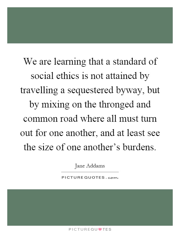 We are learning that a standard of social ethics is not attained by travelling a sequestered byway, but by mixing on the thronged and common road where all must turn out for one another, and at least see the size of one another's burdens Picture Quote #1