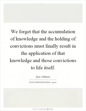 We forget that the accumulation of knowledge and the holding of convictions must finally result in the application of that knowledge and those convictions to life itself Picture Quote #1