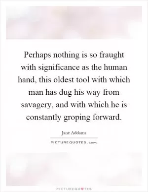 Perhaps nothing is so fraught with significance as the human hand, this oldest tool with which man has dug his way from savagery, and with which he is constantly groping forward Picture Quote #1
