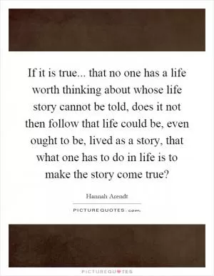 If it is true... that no one has a life worth thinking about whose life story cannot be told, does it not then follow that life could be, even ought to be, lived as a story, that what one has to do in life is to make the story come true? Picture Quote #1