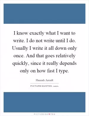 I know exactly what I want to write. I do not write until I do. Usually I write it all down only once. And that goes relatively quickly, since it really depends only on how fast I type Picture Quote #1